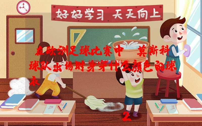 在欧洲足球比赛中，莫斯科球队出场时身穿什么颜色的球衣？-第1张图片